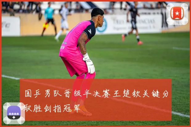 国乒男队晋级半决赛王楚钦关键分取胜剑指冠军